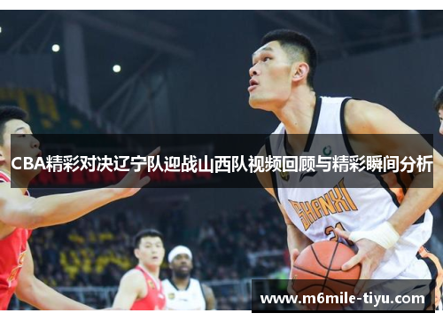 CBA精彩对决辽宁队迎战山西队视频回顾与精彩瞬间分析